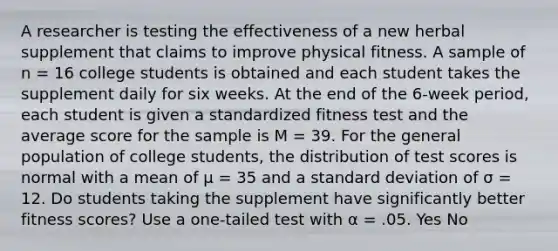 A researcher is testing the effectiveness of a new herbal supplement that claims to improve physical fitness. A sample of n = 16 college students is obtained and each student takes the supplement daily for six weeks. At the end of the 6-week period, each student is given a standardized fitness test and the average score for the sample is M = 39. For the general population of college students, the distribution of test scores is normal with a mean of µ = 35 and a <a href='https://www.questionai.com/knowledge/kqGUr1Cldy-standard-deviation' class='anchor-knowledge'>standard deviation</a> of σ = 12. Do students taking the supplement have significantly better fitness scores? Use a one-tailed test with α = .05. Yes No