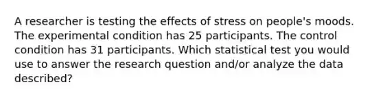 A researcher is testing the effects of stress on people's moods. The experimental condition has 25 participants. The control condition has 31 participants. Which statistical test you would use to answer the research question and/or analyze the data described?