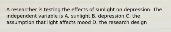 A researcher is testing the effects of sunlight on depression. The independent variable is A. sunlight B. depression C. the assumption that light affects mood D. the research design