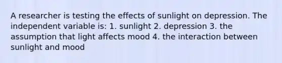 A researcher is testing the effects of sunlight on depression. The independent variable is: 1. sunlight 2. depression 3. the assumption that light affects mood 4. the interaction between sunlight and mood