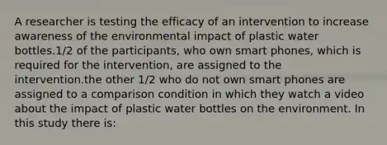 A researcher is testing the efficacy of an intervention to increase awareness of the environmental impact of plastic water bottles.1/2 of the participants, who own smart phones, which is required for the intervention, are assigned to the intervention.the other 1/2 who do not own smart phones are assigned to a comparison condition in which they watch a video about the impact of plastic water bottles on the environment. In this study there is: