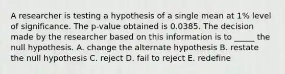 A researcher is testing a hypothesis of a single mean at 1% level of significance. The p-value obtained is 0.0385. The decision made by the researcher based on this information is to _____ the null hypothesis. A. change the alternate hypothesis B. restate the null hypothesis C. reject D. fail to reject E. redefine