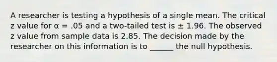 A researcher is testing a hypothesis of a single mean. The critical z value for α = .05 and a two-tailed test is ± 1.96. The observed z value from sample data is 2.85. The decision made by the researcher on this information is to ______ the null hypothesis.