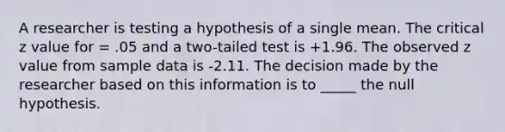 A researcher is testing a hypothesis of a single mean. The critical z value for = .05 and a two-tailed test is +1.96. The observed z value from sample data is -2.11. The decision made by the researcher based on this information is to _____ the null hypothesis.