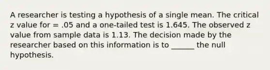 A researcher is testing a hypothesis of a single mean. The critical z value for = .05 and a one-tailed test is 1.645. The observed z value from sample data is 1.13. The decision made by the researcher based on this information is to ______ the null hypothesis.