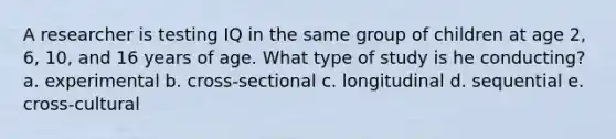 A researcher is testing IQ in the same group of children at age 2, 6, 10, and 16 years of age. What type of study is he conducting? a. experimental b. cross-sectional c. longitudinal d. sequential e. cross-cultural