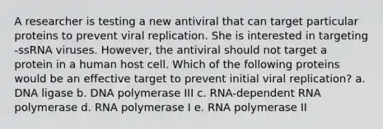 A researcher is testing a new antiviral that can target particular proteins to prevent viral replication. She is interested in targeting -ssRNA viruses. However, the antiviral should not target a protein in a human host cell. Which of the following proteins would be an effective target to prevent initial viral replication? a. DNA ligase b. DNA polymerase III c. RNA-dependent RNA polymerase d. RNA polymerase I e. RNA polymerase II