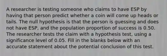 A researcher is testing someone who claims to have ESP by having that person predict whether a coin will come up heads or tails. The null hypothesis is that the person is guessing and does not have​ ESP, and the population proportion of success is 0.50. The researcher tests the claim with a hypothesis​ test, using a significance level of 0.05. Fill in the blanks below with an accurate statement about the potential conclusion of this test.