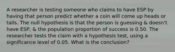 A researcher is testing someone who claims to have ESP by having that person predict whether a coin will come up heads or tails. The null hypothesis is that the person is guessing & doesn't have​ ESP, & the population proportion of success is 0.50. The researcher tests the claim with a hypothesis​ test, using a significance level of 0.05. What is the conclusion?