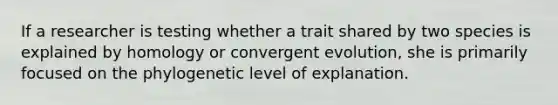 If a researcher is testing whether a trait shared by two species is explained by homology or convergent evolution, she is primarily focused on the phylogenetic level of explanation.