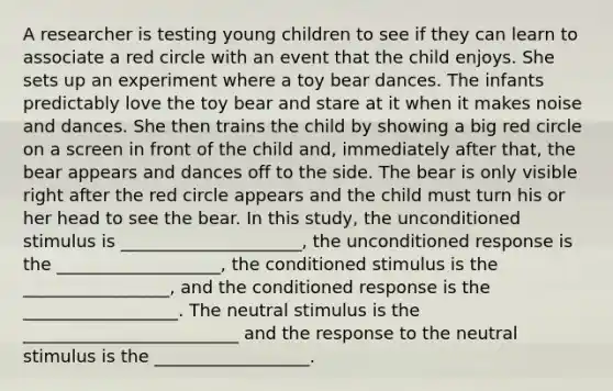 A researcher is testing young children to see if they can learn to associate a red circle with an event that the child enjoys. She sets up an experiment where a toy bear dances. The infants predictably love the toy bear and stare at it when it makes noise and dances. She then trains the child by showing a big red circle on a screen in front of the child and, immediately after that, the bear appears and dances off to the side. The bear is only visible right after the red circle appears and the child must turn his or her head to see the bear. In this study, the unconditioned stimulus is _____________________, the unconditioned response is the ___________________, the conditioned stimulus is the _________________, and the conditioned response is the __________________. The neutral stimulus is the _________________________ and the response to the neutral stimulus is the __________________.