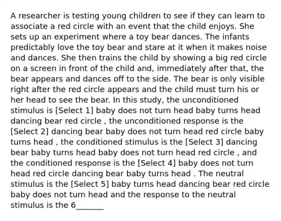 A researcher is testing young children to see if they can learn to associate a red circle with an event that the child enjoys. She sets up an experiment where a toy bear dances. The infants predictably love the toy bear and stare at it when it makes noise and dances. She then trains the child by showing a big red circle on a screen in front of the child and, immediately after that, the bear appears and dances off to the side. The bear is only visible right after the red circle appears and the child must turn his or her head to see the bear. In this study, the unconditioned stimulus is [Select 1] baby does not turn head baby turns head dancing bear red circle , the unconditioned response is the [Select 2] dancing bear baby does not turn head red circle baby turns head , the conditioned stimulus is the [Select 3] dancing bear baby turns head baby does not turn head red circle , and the conditioned response is the [Select 4] baby does not turn head red circle dancing bear baby turns head . The neutral stimulus is the [Select 5] baby turns head dancing bear red circle baby does not turn head and the response to the neutral stimulus is the 6_______