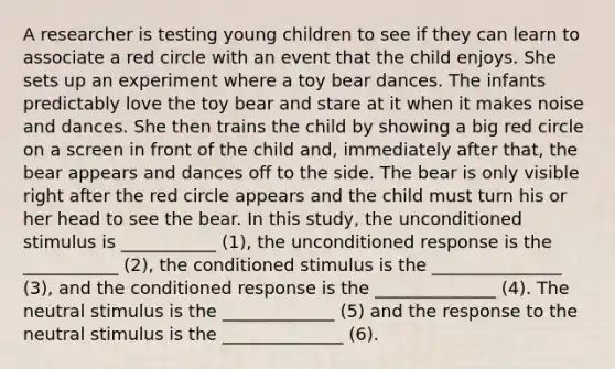 A researcher is testing young children to see if they can learn to associate a red circle with an event that the child enjoys. She sets up an experiment where a toy bear dances. The infants predictably love the toy bear and stare at it when it makes noise and dances. She then trains the child by showing a big red circle on a screen in front of the child and, immediately after that, the bear appears and dances off to the side. The bear is only visible right after the red circle appears and the child must turn his or her head to see the bear. In this study, the unconditioned stimulus is ___________ (1), the unconditioned response is the ___________ (2), the conditioned stimulus is the _______________ (3), and the conditioned response is the ______________ (4). The neutral stimulus is the _____________ (5) and the response to the neutral stimulus is the ______________ (6).