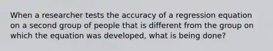 When a researcher tests the accuracy of a regression equation on a second group of people that is different from the group on which the equation was developed, what is being done?