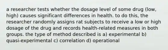 a researcher tests whether the dosage level of some drug (low, high) causes significant differences in health. to do this, the researcher randomly assigns rat subjects to receive a low or high dosage of the drug and records health-related measures in both groups. the type of method described is a) experimental b) quasi-experimental c) correlation d) operational