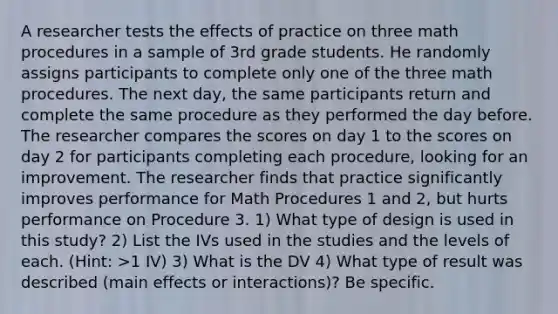 A researcher tests the effects of practice on three math procedures in a sample of 3rd grade students. He randomly assigns participants to complete only one of the three math procedures. The next day, the same participants return and complete the same procedure as they performed the day before. The researcher compares the scores on day 1 to the scores on day 2 for participants completing each procedure, looking for an improvement. The researcher finds that practice significantly improves performance for Math Procedures 1 and 2, but hurts performance on Procedure 3. 1) What type of design is used in this study? 2) List the IVs used in the studies and the levels of each. (Hint: >1 IV) 3) What is the DV 4) What type of result was described (main effects or interactions)? Be specific.