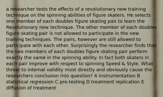 a researcher tests the effects of a revolutionary new training technique on the spinning abilities of figure skaters. He selects one member of each doubles figure skating pair to learn the Revolutionary new technique. The other member of each doubles figure skating pair is not allowed to participate in the new training techniques. The pairs, however are still allowed to participate with each other. Surprisingly the researcher finds that the two members of each doubles figure skating pair perform exactly the same in the spinning ability. In fact both skaters in each pair improve with respect to spinning Speed & Style. What threat to internal validity most directly and obviously cause the researchers conclusion into question? A instrumentation B statistical regression C pre-testing D treatment replication E diffusion of treatment