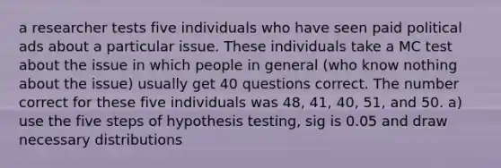 a researcher tests five individuals who have seen paid political ads about a particular issue. These individuals take a MC test about the issue in which people in general (who know nothing about the issue) usually get 40 questions correct. The number correct for these five individuals was 48, 41, 40, 51, and 50. a) use the five steps of hypothesis testing, sig is 0.05 and draw necessary distributions