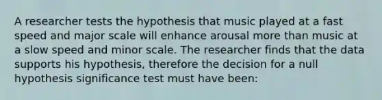 A researcher tests the hypothesis that music played at a fast speed and major scale will enhance arousal more than music at a slow speed and minor scale. The researcher finds that the data supports his hypothesis, therefore the decision for a null hypothesis significance test must have been: