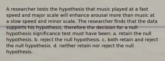 A researcher tests the hypothesis that music played at a fast speed and major scale will enhance arousal more than music at a slow speed and minor scale. The researcher finds that the data supports his hypothesis, therefore the decision for a null hypothesis significance test must have been: a. retain the null hypothesis. b. reject the null hypothesis. c. both retain and reject the null hypothesis. d. neither retain nor reject the null hypothesis.