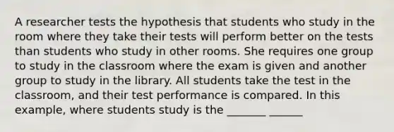 A researcher tests the hypothesis that students who study in the room where they take their tests will perform better on the tests than students who study in other rooms. She requires one group to study in the classroom where the exam is given and another group to study in the library. All students take the test in the classroom, and their test performance is compared. In this example, where students study is the _______ ______