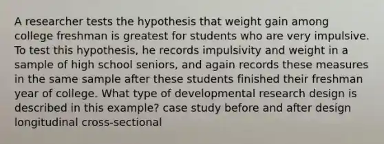 A researcher tests the hypothesis that weight gain among college freshman is greatest for students who are very impulsive. To test this hypothesis, he records impulsivity and weight in a sample of high school seniors, and again records these measures in the same sample after these students finished their freshman year of college. What type of developmental research design is described in this example? case study before and after design longitudinal cross-sectional