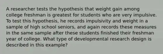 A researcher tests the hypothesis that weight gain among college freshman is greatest for students who are very impulsive. To test this hypothesis, he records impulsivity and weight in a sample of high school seniors, and again records these measures in the same sample after these students finished their freshman year of college. What type of developmental research design is described in this example?