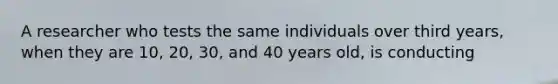 A researcher who tests the same individuals over third years, when they are 10, 20, 30, and 40 years old, is conducting