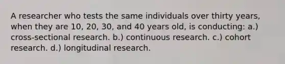 A researcher who tests the same individuals over thirty years, when they are 10, 20, 30, and 40 years old, is conducting: a.) cross-sectional research. b.) continuous research. c.) cohort research. d.) longitudinal research.