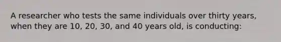 A researcher who tests the same individuals over thirty years, when they are 10, 20, 30, and 40 years old, is conducting: