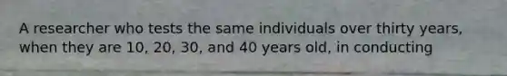 A researcher who tests the same individuals over thirty years, when they are 10, 20, 30, and 40 years old, in conducting