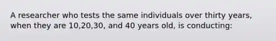 A researcher who tests the same individuals over thirty years, when they are 10,20,30, and 40 years old, is conducting: