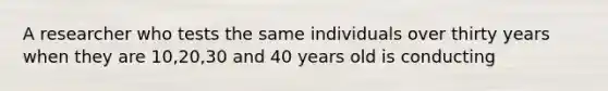 A researcher who tests the same individuals over thirty years when they are 10,20,30 and 40 years old is conducting