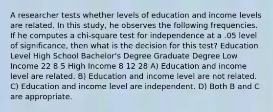 A researcher tests whether levels of education and income levels are related. In this study, he observes the following frequencies. If he computes a chi-square test for independence at a .05 level of significance, then what is the decision for this test? Education Level High School Bachelor's Degree Graduate Degree Low Income 22 8 5 High Income 8 12 28 A) Education and income level are related. B) Education and income level are not related. C) Education and income level are independent. D) Both B and C are appropriate.