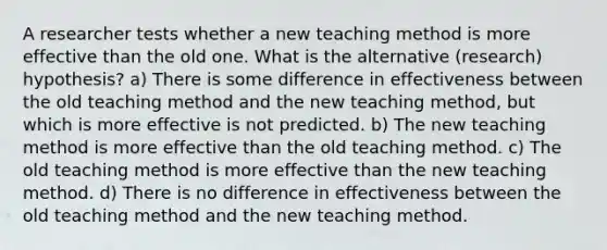 A researcher tests whether a new teaching method is more effective than the old one. What is the alternative (research) hypothesis? a) There is some difference in effectiveness between the old teaching method and the new teaching method, but which is more effective is not predicted. b) The new teaching method is more effective than the old teaching method. c) The old teaching method is more effective than the new teaching method. d) There is no difference in effectiveness between the old teaching method and the new teaching method.