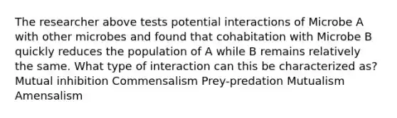 The researcher above tests potential interactions of Microbe A with other microbes and found that cohabitation with Microbe B quickly reduces the population of A while B remains relatively the same. What type of interaction can this be characterized as? Mutual inhibition Commensalism Prey-predation Mutualism Amensalism