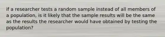 if a researcher tests a random sample instead of all members of a population, is it likely that the sample results will be the same as the results the researcher would have obtained by testing the population?