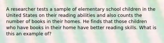 A researcher tests a sample of elementary school children in the United States on their reading abilities and also counts the number of books in their homes. He finds that those children who have books in their home have better reading skills. What is this an example of?