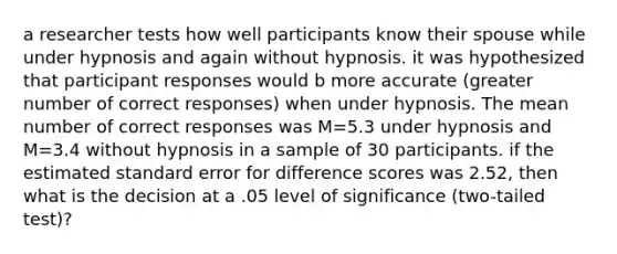 a researcher tests how well participants know their spouse while under hypnosis and again without hypnosis. it was hypothesized that participant responses would b more accurate (greater number of correct responses) when under hypnosis. The mean number of correct responses was M=5.3 under hypnosis and M=3.4 without hypnosis in a sample of 30 participants. if the estimated standard error for difference scores was 2.52, then what is the decision at a .05 level of significance (two-tailed test)?