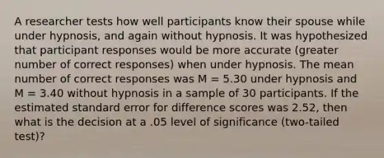 A researcher tests how well participants know their spouse while under hypnosis, and again without hypnosis. It was hypothesized that participant responses would be more accurate (greater number of correct responses) when under hypnosis. The mean number of correct responses was M = 5.30 under hypnosis and M = 3.40 without hypnosis in a sample of 30 participants. If the estimated standard error for difference scores was 2.52, then what is the decision at a .05 level of significance (two-tailed test)?