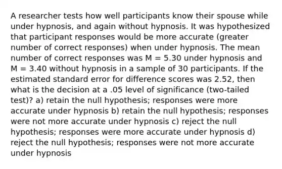 A researcher tests how well participants know their spouse while under hypnosis, and again without hypnosis. It was hypothesized that participant responses would be more accurate (greater number of correct responses) when under hypnosis. The mean number of correct responses was M = 5.30 under hypnosis and M = 3.40 without hypnosis in a sample of 30 participants. If the estimated standard error for difference scores was 2.52, then what is the decision at a .05 level of significance (two-tailed test)? a) retain the null hypothesis; responses were more accurate under hypnosis b) retain the null hypothesis; responses were not more accurate under hypnosis c) reject the null hypothesis; responses were more accurate under hypnosis d) reject the null hypothesis; responses were not more accurate under hypnosis