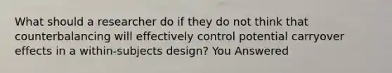 What should a researcher do if they do not think that counterbalancing will effectively control potential carryover effects in a within-subjects design? You Answered