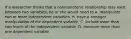 If a researcher thinks that a nonmonotonic relationship may exist between two variables, he or she would need to A. manipulate two or more independent variables. B. have a stronger manipulation of the dependent variable. C. include more than two levels of the independent variable. D. measure more than one dependent variable