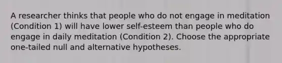 A researcher thinks that people who do not engage in meditation (Condition 1) will have lower self-esteem than people who do engage in daily meditation (Condition 2). Choose the appropriate one-tailed null and alternative hypotheses.