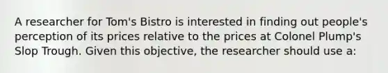 A researcher for Tom's Bistro is interested in finding out people's perception of its prices relative to the prices at Colonel Plump's Slop Trough. Given this objective, the researcher should use a: