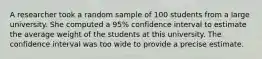 A researcher took a random sample of 100 students from a large university. She computed a 95% confidence interval to estimate the average weight of the students at this university. The confidence interval was too wide to provide a precise estimate.