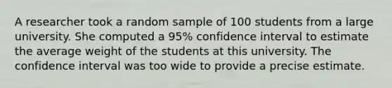 A researcher took a random sample of 100 students from a large university. She computed a 95% confidence interval to estimate the average weight of the students at this university. The confidence interval was too wide to provide a precise estimate.