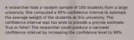 A researcher took a random sample of 100 students from a large university. She computed a 95% confidence interval to estimate the average weight of the students at this university. The confidence interval was too wide to provide a precise estimate. True or false? The researcher could produce a narrower confidence interval by increasing the confidence level to 99%.