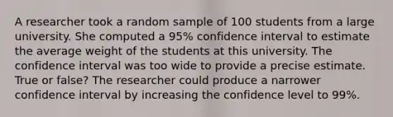 A researcher took a random sample of 100 students from a large university. She computed a 95% confidence interval to estimate the average weight of the students at this university. The confidence interval was too wide to provide a precise estimate. True or false? The researcher could produce a narrower confidence interval by increasing the confidence level to 99%.