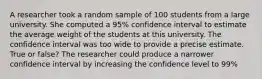 A researcher took a random sample of 100 students from a large university. She computed a 95% confidence interval to estimate the average weight of the students at this university. The confidence interval was too wide to provide a precise estimate. True or false? The researcher could produce a narrower confidence interval by increasing the confidence level to 99%